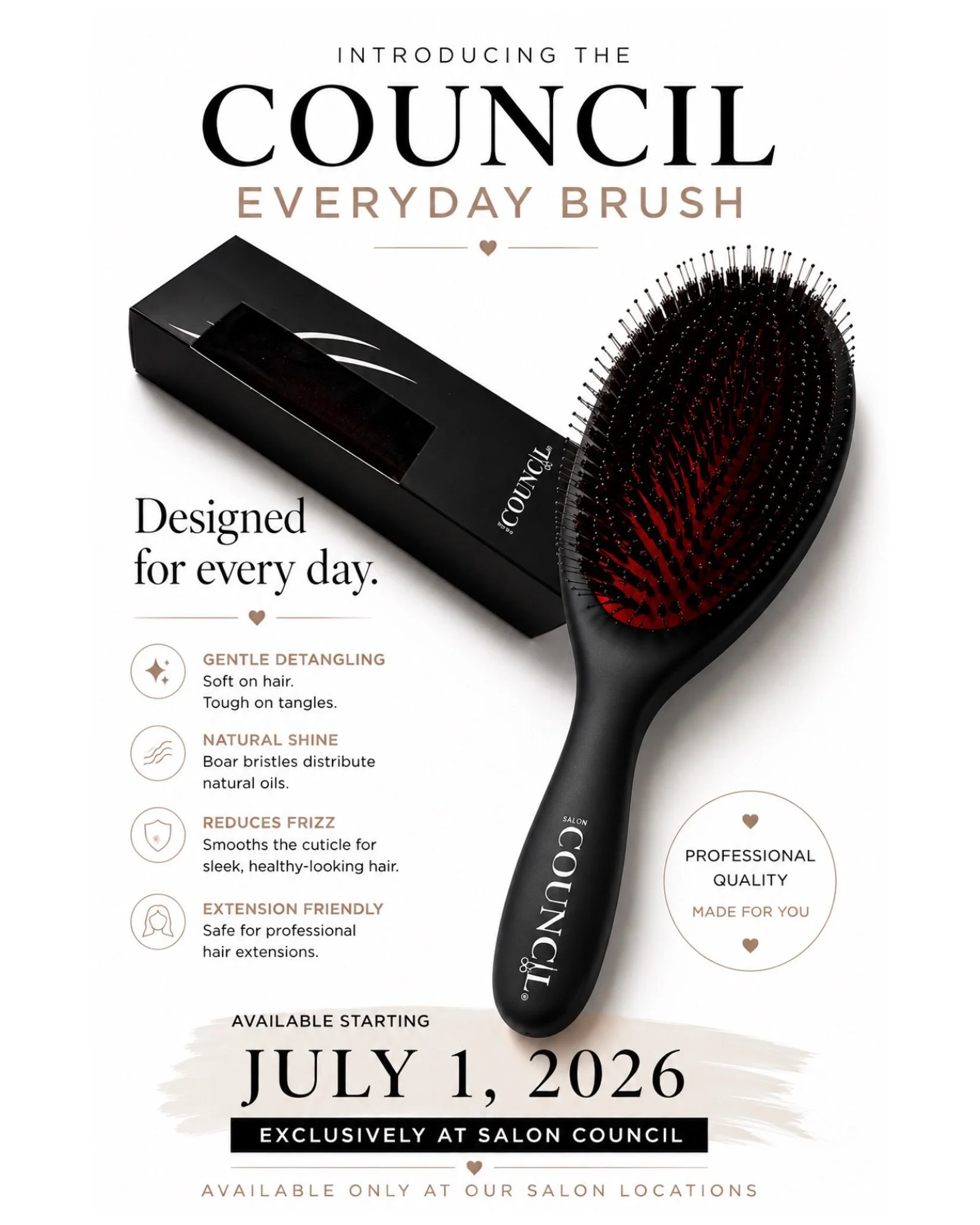 Something new is brushing into Salon Council. 

Meet the Council Everyday Brush&mdash;our very first Salon Council branded retail product, thoughtfully designed to help you maintain healthier, smoother, shinier hair every day.

Featuring a premium bl