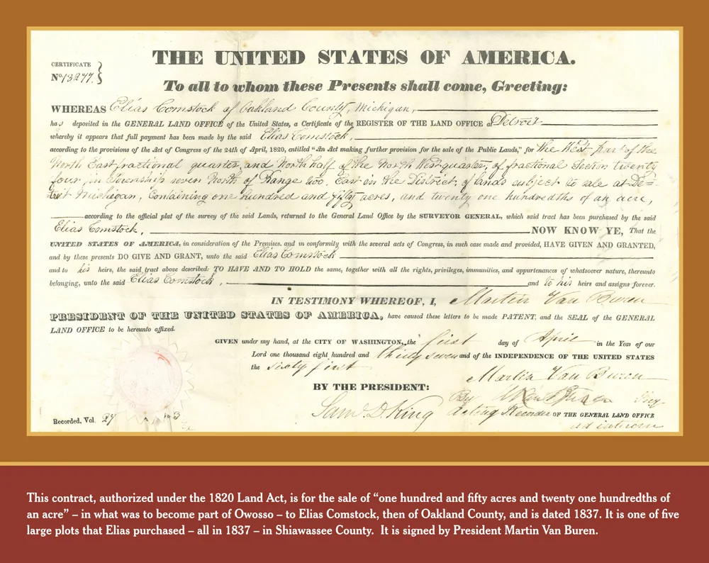 LAND DEED: This contract, authorized under the 1820 Land Act, is for the sale of "one hundred and fifty acres and twenty one hundredths of an acre" in what was to become part of Owosso, to Elias Comstock, then of Oakland County, and is dated 1837. It is one of five large plots that Elias purchased in 1837 of Shiawassee County. It is signed by President Martin Van Buren.
