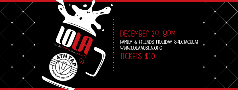 The LOLA at 4th Tap Holiday Spectacular is here and it's better than ever...because it's the first time we've done it. Looking for something to dazzle your holiday guests? Try operatic delights performed by some of Austin's finest and even a few special guests from outside our home town. Performances by Nora Karakousoglou, Sonja Larson, Liz Cass, Julia Taylor, Emily Breedlove, Claudia Chapa, Arnold Yzaguirre, Cindy Sadler, Lauren Arthur White, Kyle Naig, and more! A $10 ticket gets you dollar off craft beers made on site and kids get in for free. LOLA is there for you when you need it most. Happy Holidays!