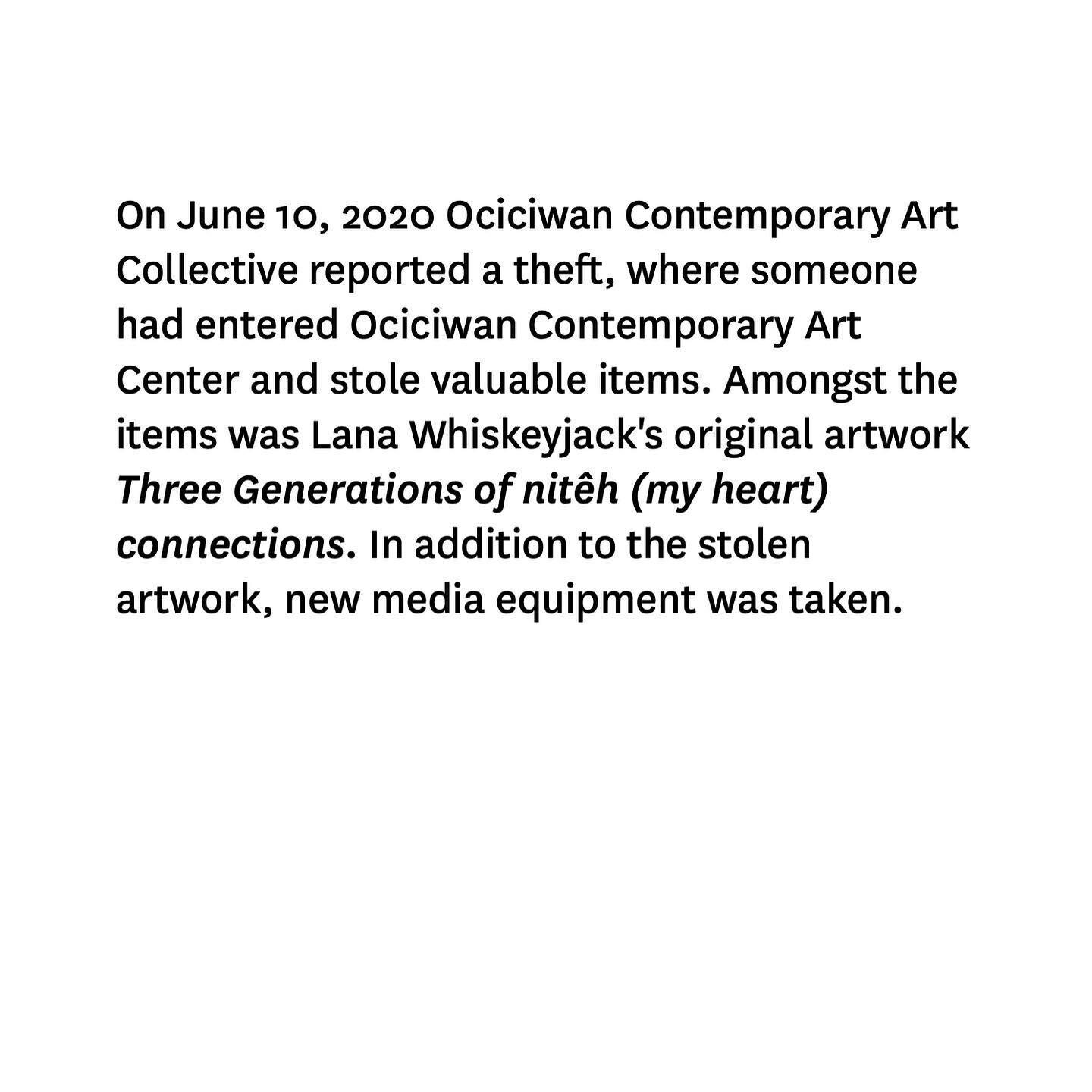 On June 10, 2020 Ociciwan Contemporary Art Collective reported a theft, where someone had entered Ociciwan Contemporary Art Center and stole valuable items. Amongst the items was Lana Whiskeyjack's original artwork Three Generations of nitêh (my hea