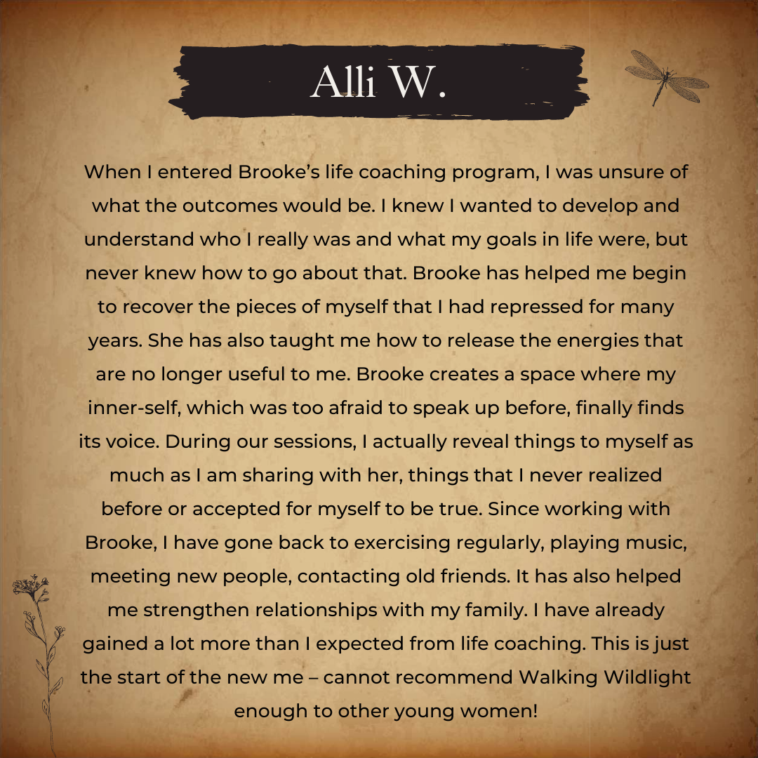 When I entered Brooke’s life coaching program, I was unsure of what the outcomes would be. I knew I wanted to develop and understand who I really was and what my goals in life were, but never knew how to go about tha (1).png