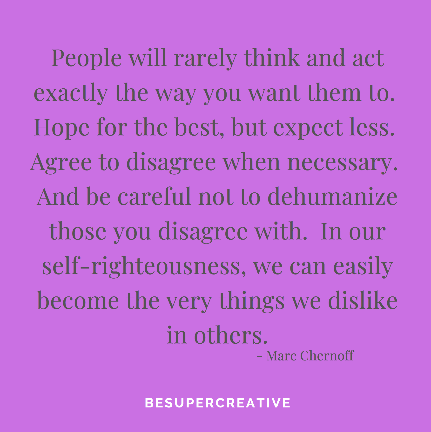 “People will rarely think and act exactly the way you want them to. Hope for the best, but expect less. Agree to disagree when necessary. And be careful not to dehumanize those you disagree with. In our self-righteousness, we can easily become the very things we dislike in others.”