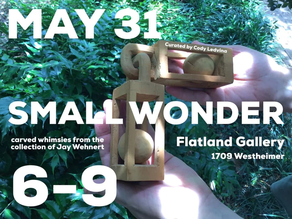 SMALL WONDER Carved Whimsies from the Collection of Jay Wehnert Curated by Cody Ledvina Opening Reception Friday, May 31st 6-9pm Flatland Gallery In a not too distant past, the practice and production of handmade things was more popular and satisfied desires for both creativity and function. For instance, quilting and woodworking were means of making useful household items, combined with a deep sense of creative expression. In these seemingly antiquarian folk arts there was often a strong balance of utilitarian and creative impulses. Perhaps, this may have also been a time when a sense of wonder was more commonplace. The tradition of the hand-carved or whittled wooden whimsy is rooted in the sole purpose of giving just that brief moment of wonder to its beholder. The whimsy is meant to simply and directly, often while being held in your hand, offer a momentary flash of puzzlement that such a thing even exists, much less how it was made. As such, a whimsy lacks the usefulness of a carved box or picture frame. Its essence is to surprise and delight. Friday, May 31st 6-9pm /// Opening Reception Sunday, June 2nd 12pm-4pm /// Open House *Meet Collector / Author Jay Wehnert & Curator Cody Ledvina *Book for Sale: "Outsider Art in Texas: Lone Stars" by Jay Wehnert Tuesday, June 18th, 7pm-10pm /// Film & Late Night Open Hrs *Meet Collector / Author Jay Wehnert & Curator Cody Ledvina *Book for Sale: "Outsider Art in Texas: Lone Stars" by Jay Wehnert *Film Screening 8pm: "Make" Monday, June 24th 10am-5pm /// Last Day to View Flatland Gallery Events & Programming Contact: Rebecca Friday