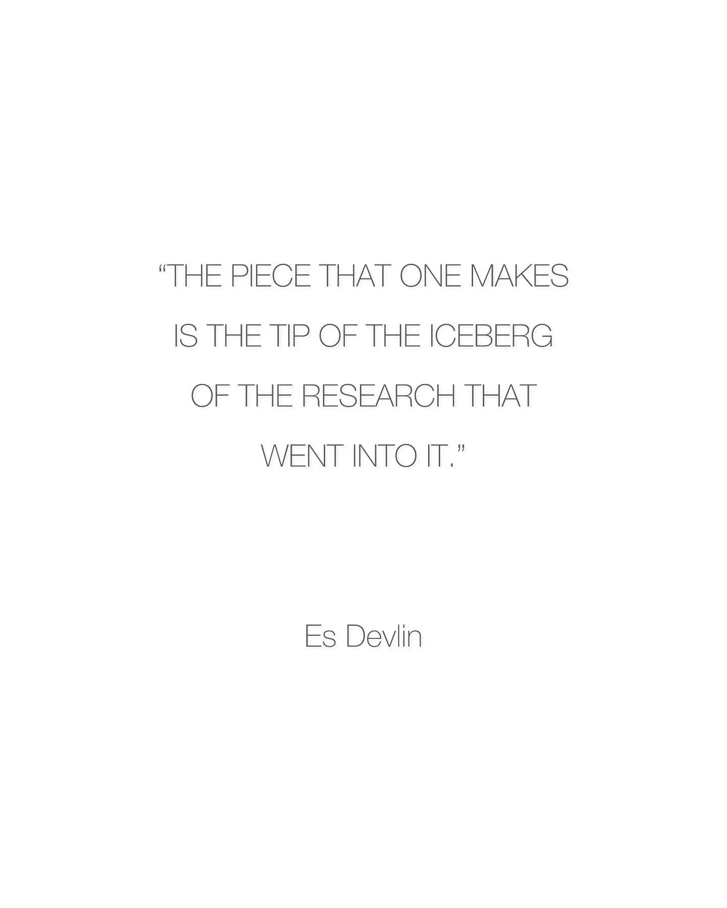 As only Es Devlin can articulate, &ldquo;The piece that one makes is the tip of the iceberg of the research that went into it. Allow your research to take you as far as you want; allow one thought to lead to another. Don&rsquo;t be afraid to go down 