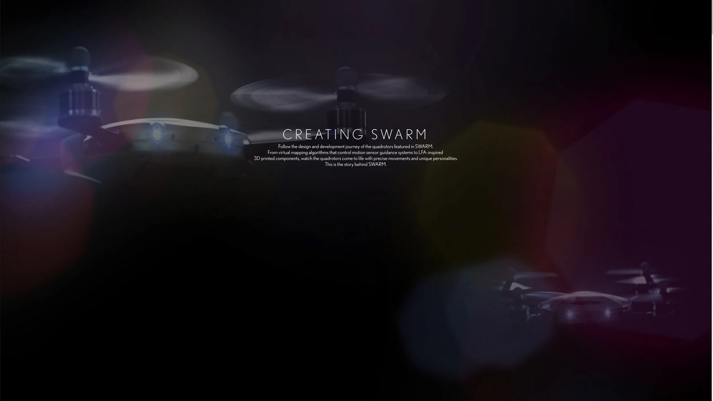  A website created by Lexus as a platform for the three documentaries shot, along with interactive 3D elements and photography from the project. This site highlights the creative challenges that went into the Lexus Swarm commercial.   View the Swarm 