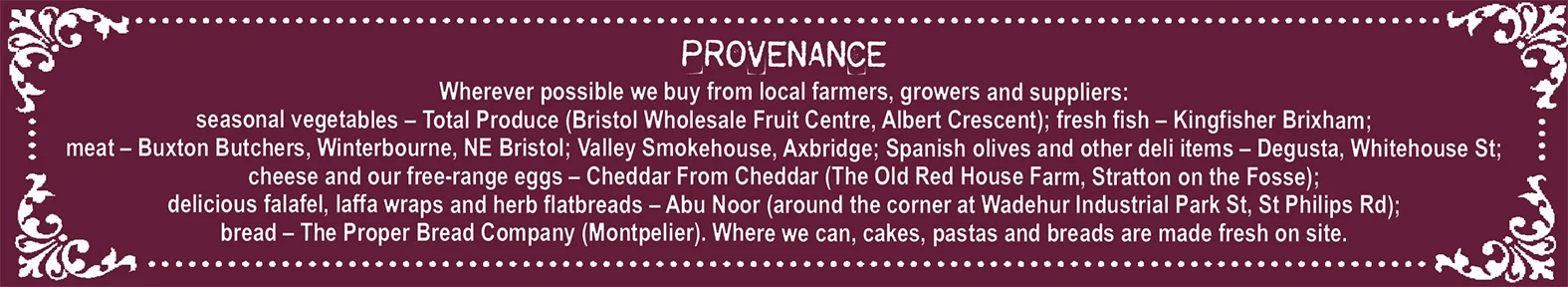 Provenance Wherever possible we buy from local farmers, growers and suppliers: seasonal vegetables – Total Produce (Bristol Wholesale Fruit Centre, Albert Crescent); fresh fish – Kingfisher Brixham; meat – Buxton Butchers, Winterbourne, NE Bristol; Valley Smokehouse, Axbridge; Spanish olives and other deli items – Degusta, Whitehouse St; cheese and our free-range eggs – Cheddar From Cheddar (The Old Red House Farm, Stratton on the Fosse); delicious falafel, laffa wraps and herb flatbreads – Abu Noor (around the corner at Wadehur Industrial Park St, St Philips Rd); bread – The Proper Bread Company (Montpelier). Where we can, cakes, pastas and breads are made fresh on site.