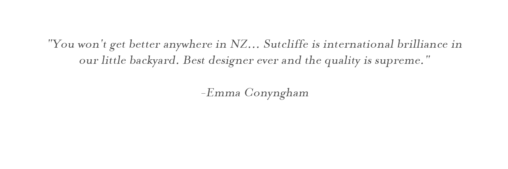   "You won't get better anywhere in NZ... Sutcliffe is international brilliance in our little backyard. Best designer ever and the quality is supreme."  -Emma Conyngham   
