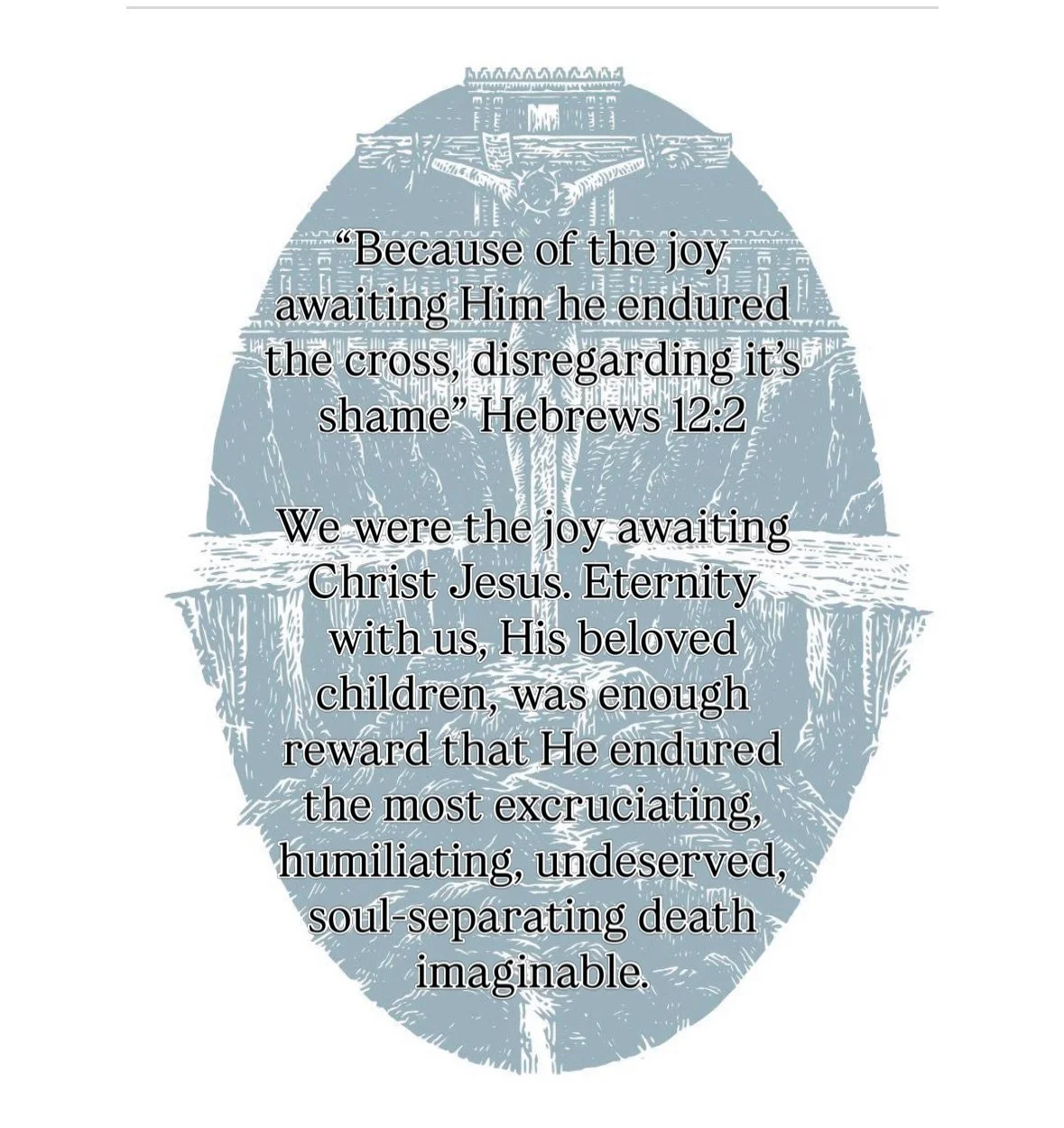 &ldquo;Because of the joy awaiting Him he endured the cross, disregarding it&rsquo;s shame&rdquo; Hebrews 12:2

We were the joy awaiting Christ Jesus&hellip;eternity with us, His beloved children, was enough reward that He endured the most excruciati
