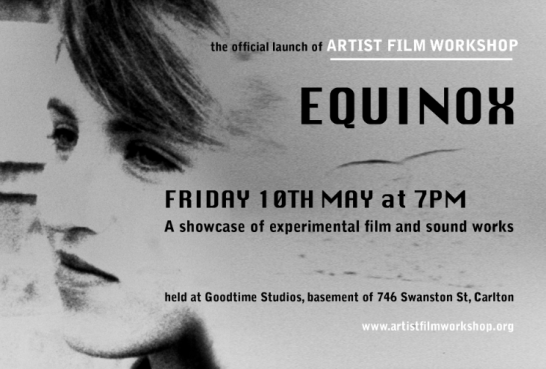 EQUINOX The official launch of Artist Film Workshop Melbourne Friday 10th of May at Goodtime Studios *. Starting at 7pm A showcase of experimental film and sound works by : Richard Tuohy , Dianna Barrie, Eye, Sabina Maselli , Erkki Veltheim , Lucy Kostos, Nina Gilbert , Giles Fielke, Brice Veika, Alexander Sproule-Lagos, Zachary Bradtke , Dianne Peacock, Georgina Criddle , Richard Camilleri, Madeleine Martiniello, Carl Looper , Mish Graham. Free for AFW lab members OR $5 on the door All welcome