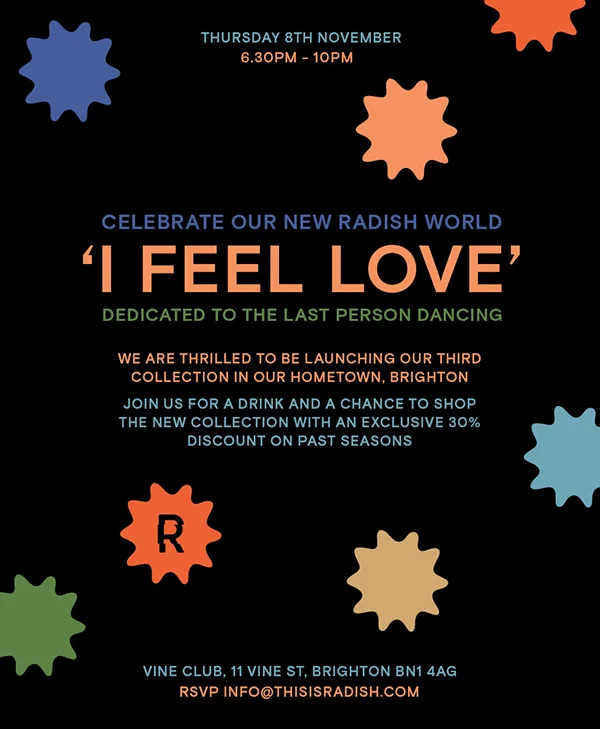 We are very excited to be launching our third collection in our hometown of Brighton. Join us for an evening of drinks, shopping and more in this special setting. With a chance to try on our new ‘I Feel Love’ collection. There will also be a selection of our past collections with 30% off. Thursday 8th November // 6.30pm - 10pm // Vine Club, 11 Vine Street, Brighton BN1 4AG RSVP - info@thisisradish.com We can't wait to see you! RADISH x
