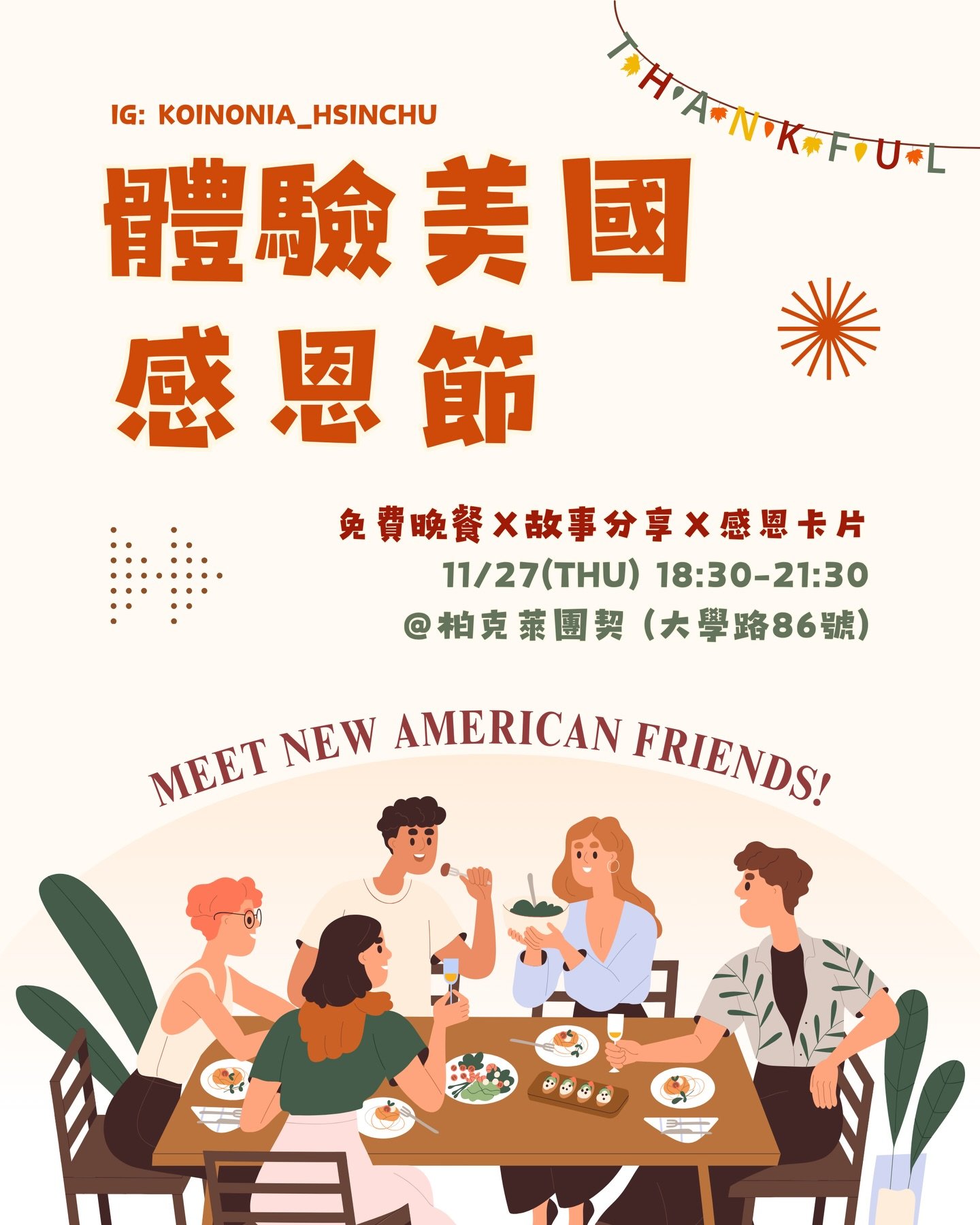 #文化交流 #免費晚餐 #故事分享 #感恩卡片

感恩節要來了！大家有慶祝過感恩節嗎？
今年有一群美國人來和我們大家一起過感恩節喔！
可以聽聽不同人對於感恩節的回憶～
感恩節會做什麼？為什麼喜歡感恩節？

在忙碌的期末和寒冷的冬天❄️
歡迎一起來吃烤雞，認識感恩節！

時間：11/27 （四）18:30-21:30
地點：柏克萊團契（大學路86號）