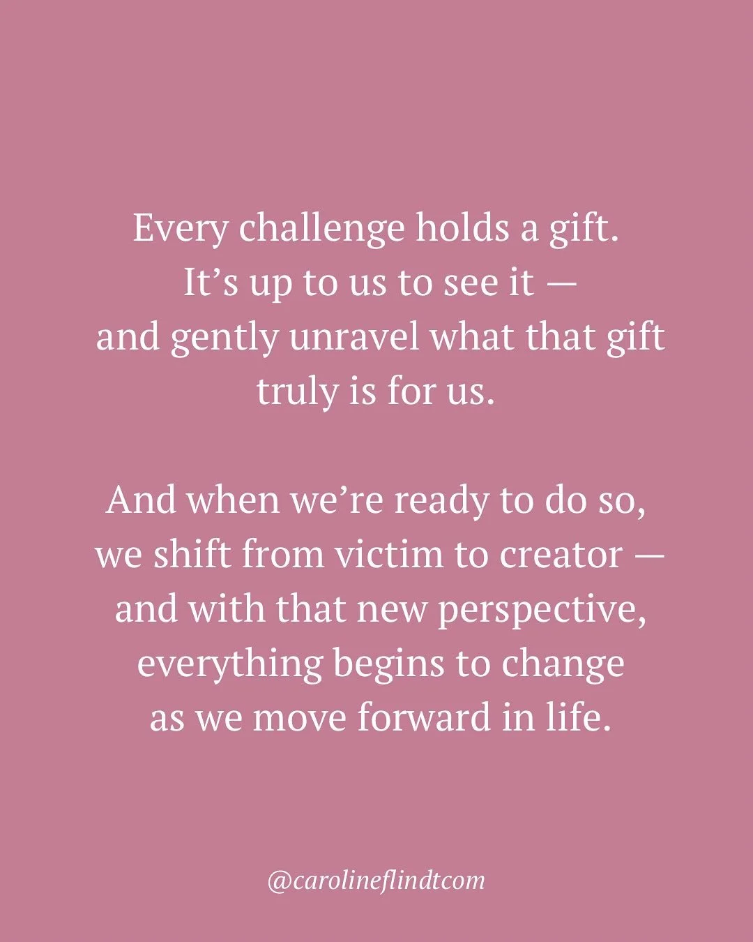 A daily reflection:

Every challenge holds a gift.
It&rsquo;s up to us to see it &mdash;
and gently unravel what that gift truly is for us.

And when we&rsquo;re ready to do so,
we shift from victim to creator &mdash;
and with that new perspective,
e