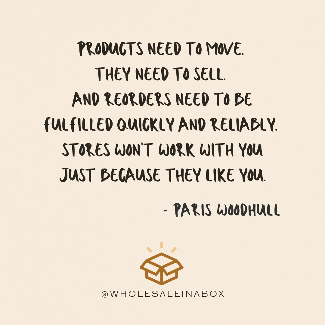 Products need to move.  They need to sell.  And reorders need to be fulfilled quickly and reliably.  Stores won't work with you just because they like you.