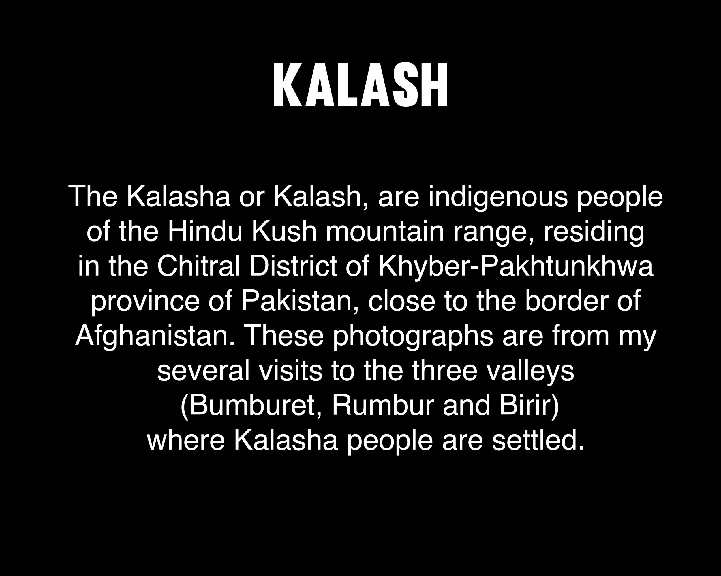  The Kalasha or Kalash, are indigenous people  of the Hindu Kush mountain range, residing  in the Chitral District of Khyber-Pakhtunkhwa  province of Pakistan, close to the border of  Afghanistan. These photographs are from my  several visits to the 