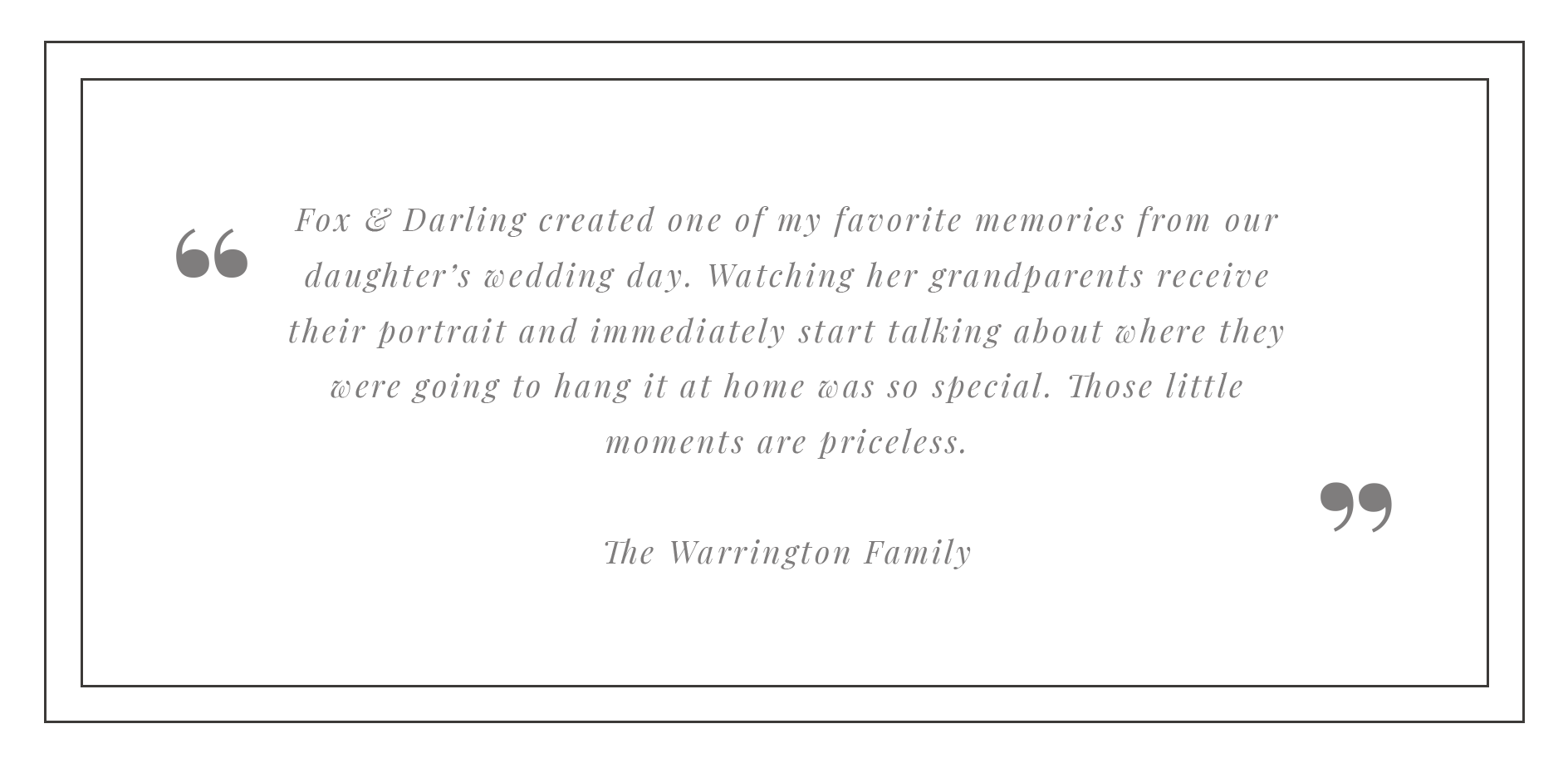 A black background with a quote in gray italicized text, enclosed by large gray quotation marks. The quote reads: "Fox & Darling created one of my favorite memories from our daughter's wedding day. Watching her grandparents receive their portrait and