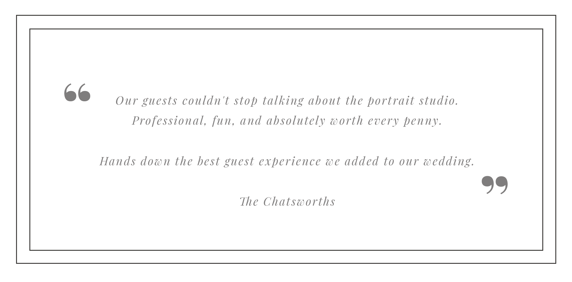 A black background with grey quotation marks and italicized text. The quote says, "Our guests couldn’t stop talking about the portrait studio. Professional, fun, and absolutely worth every penny. Hands down the best guest experience we added to our w