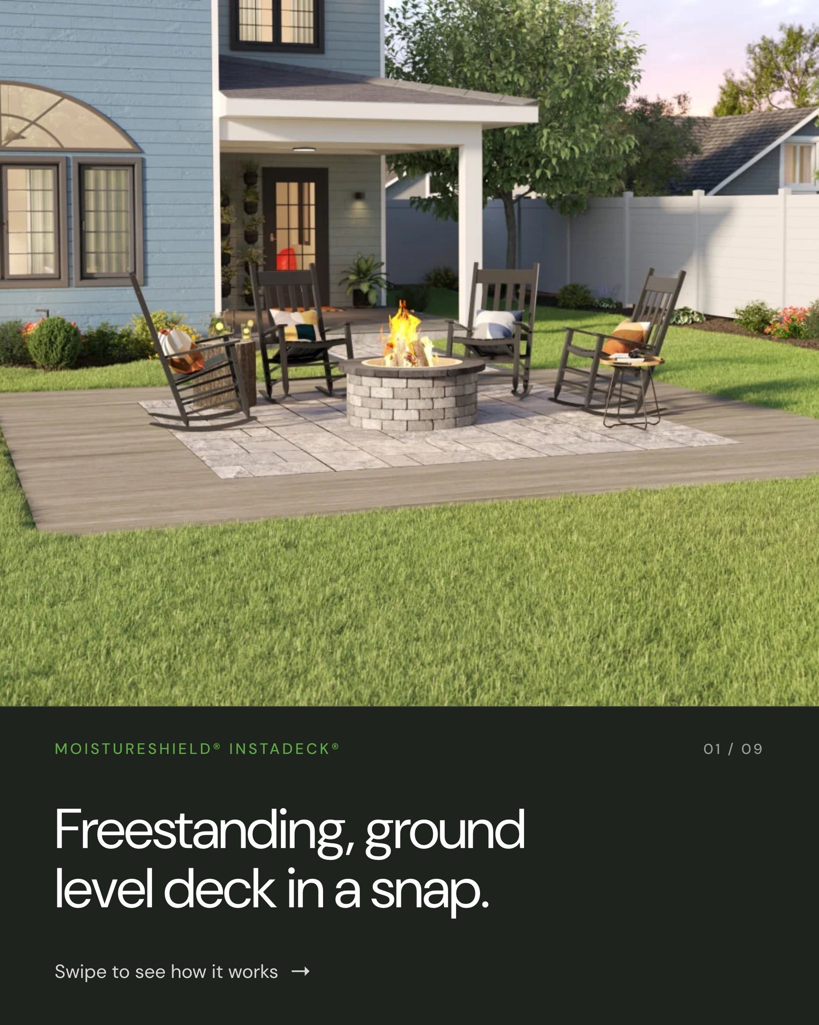 MoistureShield&reg; InstaDeck&reg; is a system of heavy-duty tiles that snap together into a freestanding foundation &mdash; no joists, no footings.  Lay the tiles, cut your boards, drop them in, and step down to lock them. 

And the surface is the r