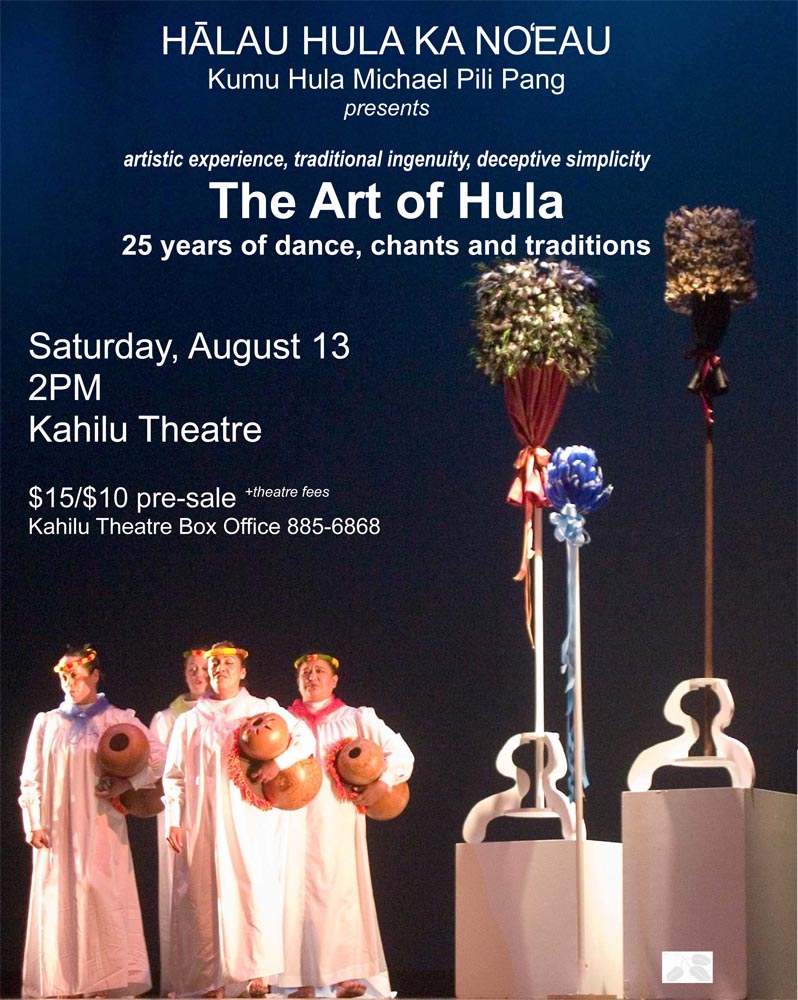 ART OF HULA - Saturday, August 13 KAMUELA, HAWAI‘I - Hālau Hula Ka No`eau will present the ART OF HULA at the Kahilu Theatre, in Waimea, August 13 at 2:00 PM. The hula school, under the direction of Michael Pili Pang is celebrating 25 years of hula. The concert is the culmination of their celebration and a homecoming for many of the dancers. The ART OF HULA concert will showcase the creative works of Kumu Hula Michael Pili Pang. “The concert is a celebration of dance” says Pang. “We want to celebrate our traditions, our accomplishments, and the family we have become over the past twenty-five years.” Kumu Hula Michael Pili Pang founded Hālau Hula Ka No`eau in 1986. Today, there are two schools: one in Waimea and one in Honolulu; with graduate kumu hula from the hālau teaching classes in Waimea, Honoka‘a, Hilo, Kona, Waikoloa, and at Chicago, Illinois. The goals of Hālau Hula Ka No`eau has been to promote and sustain the inherent cultural and artistic values of Hawaiian dance. To further this goal a performing company was formed and concerts, workshops and lectures on hula were created. Since 1994, they have performed throughout North America, Korea, Japan, and Taiwan.