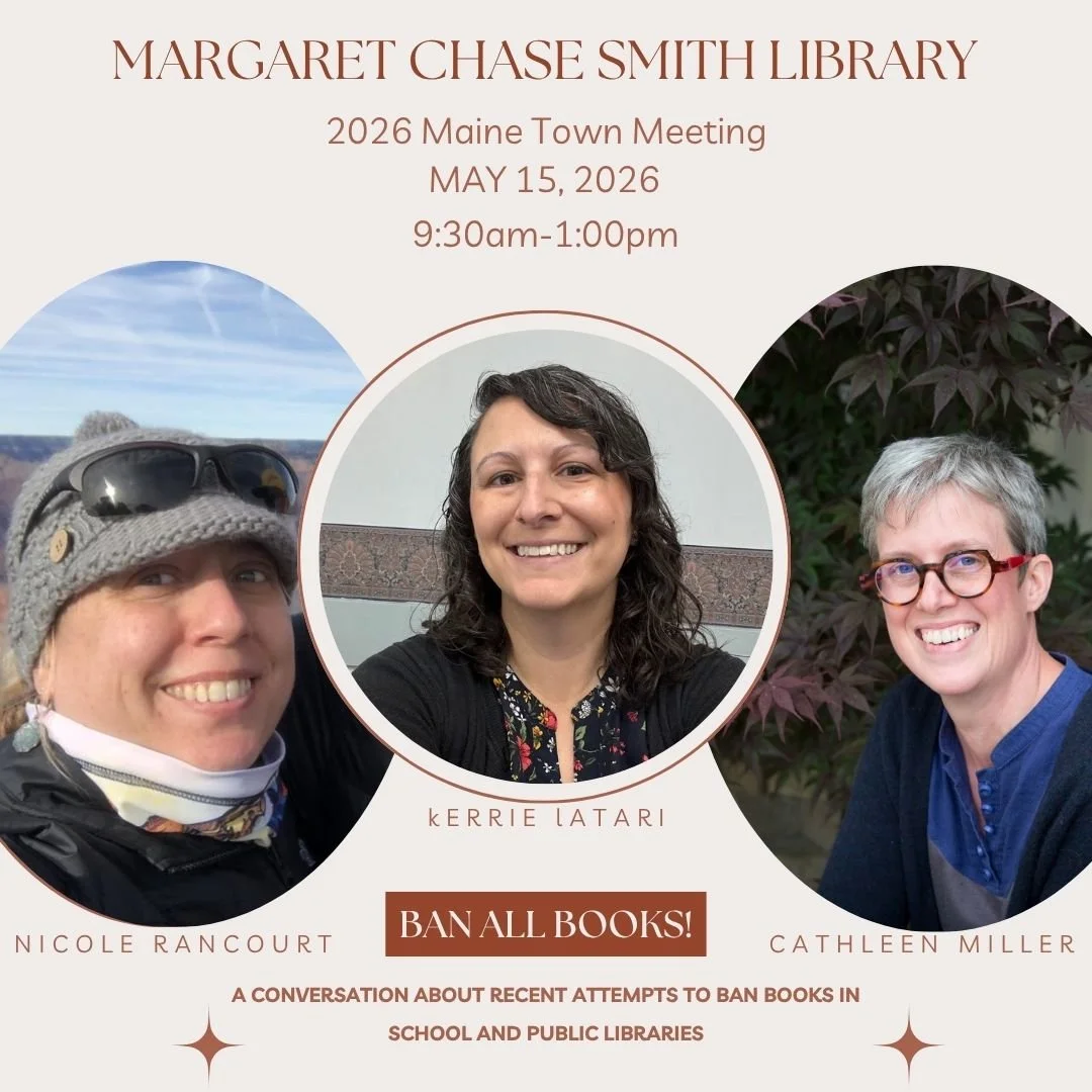 Our Annual Maine Town Meeting is May 15th!

BAN ALL BOOKS! 
We will be hosting a conversation with Kerrie Lattari, Cathleen Miller, and Nicole Rancourt about recent attempts to ban books in school and public libraries in Maine and nationwide. What ar
