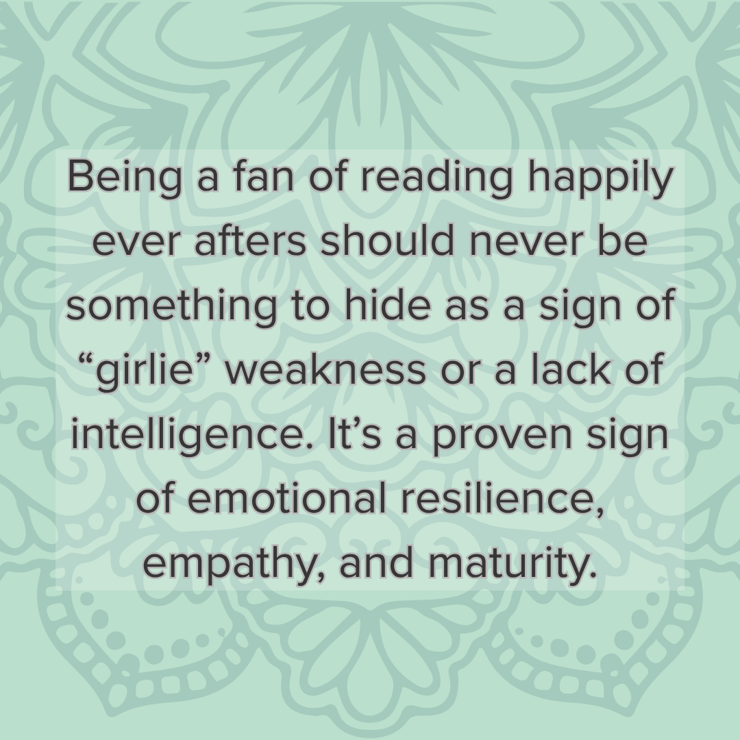 A quote: Being a fan of reading happily ever afters should never be something to hide as a sign of “girlie” weakness or a lack of intelligence. It’s a proven sign of emotional resilience, empathy, and maturity.