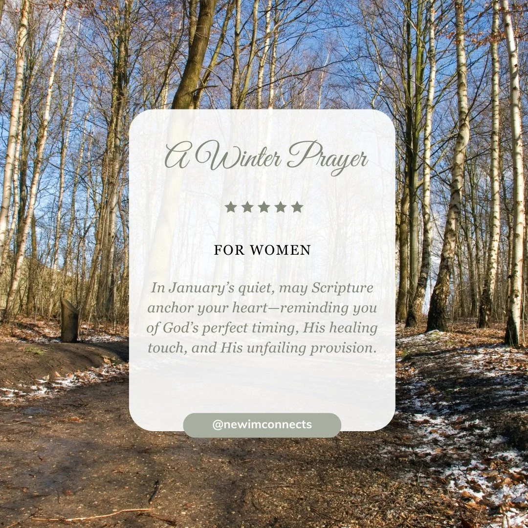 A Winter Prayer for Women

In January&rsquo;s quiet, may Scripture anchor your heart&mdash;reminding you of God&rsquo;s perfect timing, His healing touch, and His unfailing provision.

#newim #newimsprings #prayerforwomen #awinterprayer