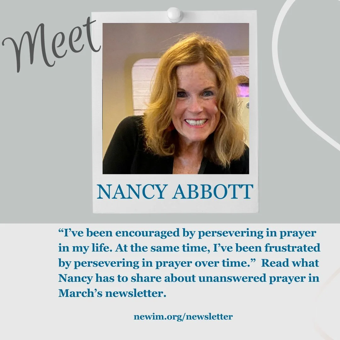 &ldquo;I&rsquo;ve been encouraged by persevering in prayer in my life. At the same time, I&rsquo;ve been frustrated by persevering in prayer over time.&rdquo; Read what Nancy has to share about unanswered prayer in March&rsquo;s newsletter. newim.org
