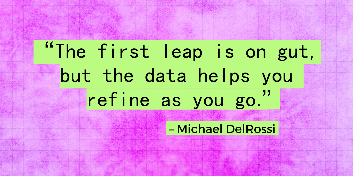 "The first leap is on gut, but the data helps you refine as you go." - Michael DelRossi