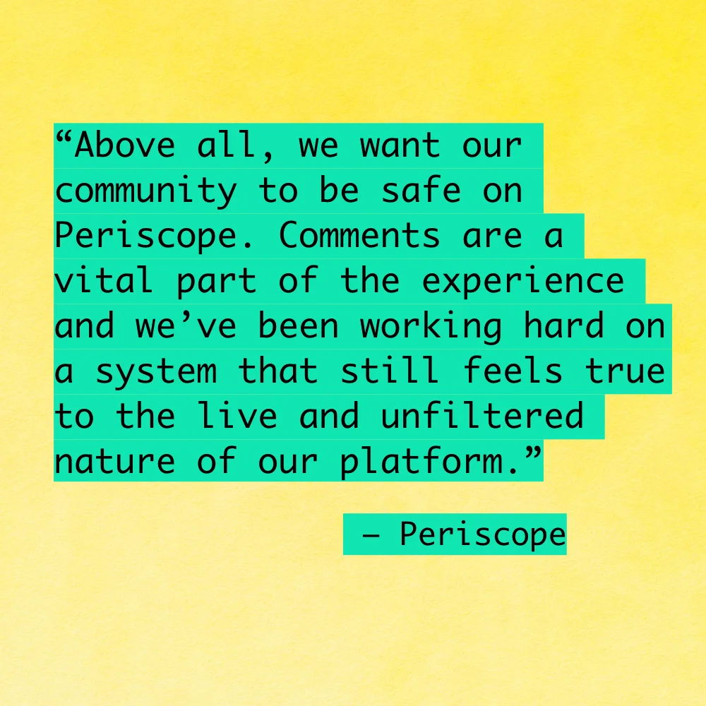 "Above all, we want our community to be safe on Periscope. Comments are a vital part of the experience and we’ve been working hard on a system that still feels true to the live and unfiltered nature of our platform."