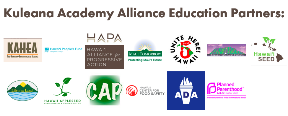 Kuleana Academy Alliance Education Partners: Community Alliance on Prisons, Hawaiʻi Americans For Democratic Action, Hawaiʻi Appleseed Center for Law and Justice, Hawaiʻi Center for Food Safety, Hawaiʻi Peopleʻs Fund, Hawaiʻi SEED, Hawaiʻi's Thousand Friends, KAHEA, Life of the Land, Maui Tomorrow, Planned Parenthood Hawai`i and UNITE HERE! Local 5.