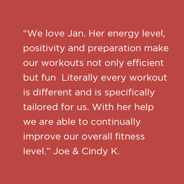 “We love Jan. Her energy level, positivity and preparation make our workouts not only efficient but fun Literally every workout is different and is specifically tailored for us. With her help we are able to continually improve our overall fitn