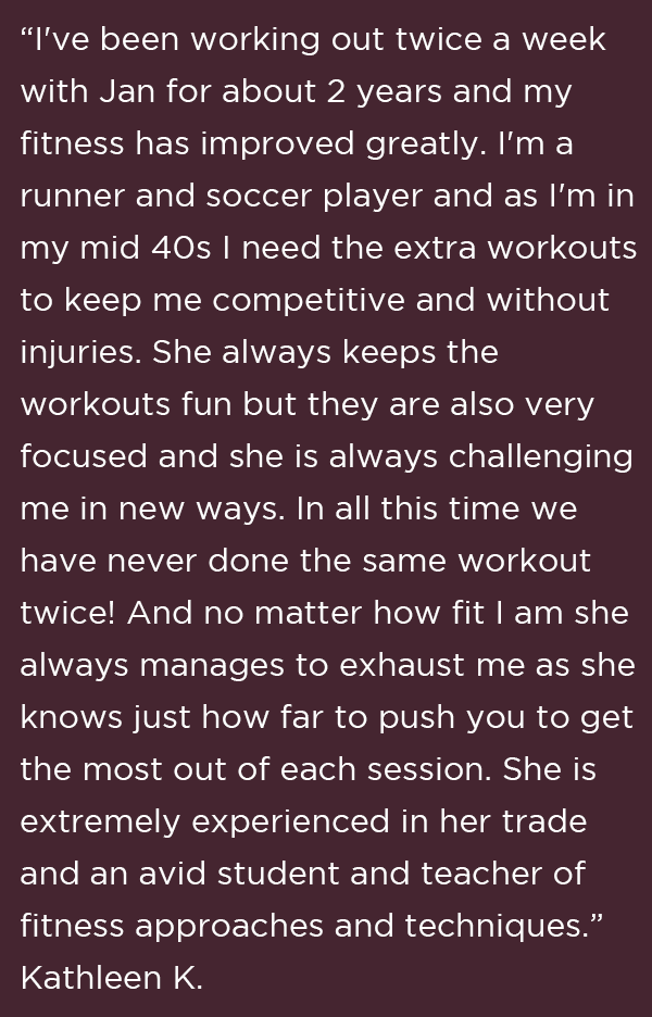 “I've been working out twice a week with Jan for about 2 years and my fitness has improved greatly. I'm a runner and soccer player and as I'm in my mid 40s I need the extra workouts to keep me competitive and without injuries. She always keeps