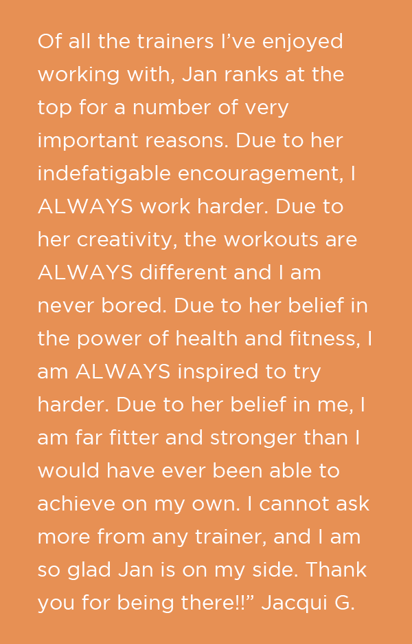 Of all the trainers I’ve enjoyed working with, Jan ranks at the top for a number of very important reasons. Due to her indefatigable encouragement, I ALWAYS work harder. Due to her creativity, the workouts are ALWAYS different and I am nev
