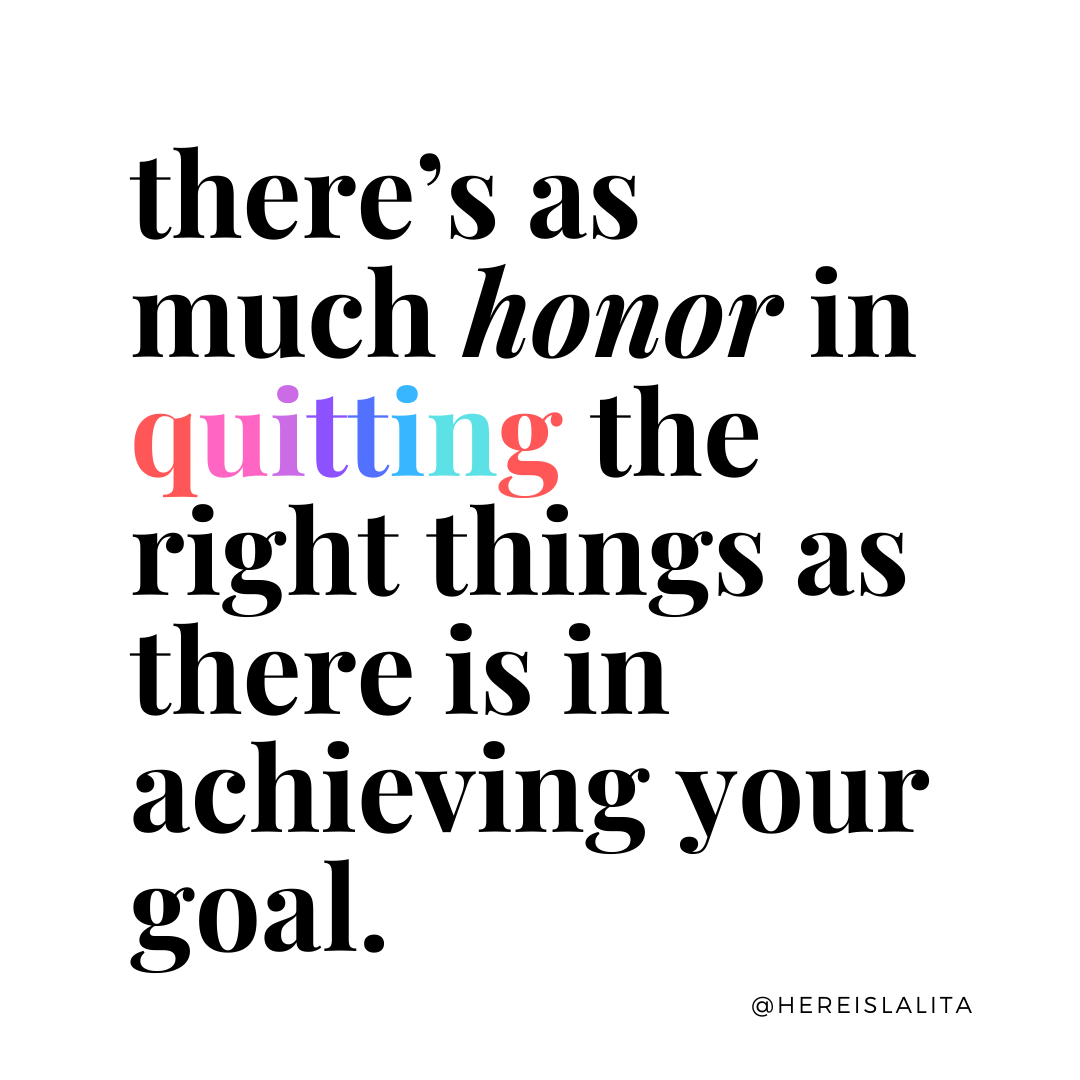 There's as much honor in quitting the right things as there is in achieving your goal. 