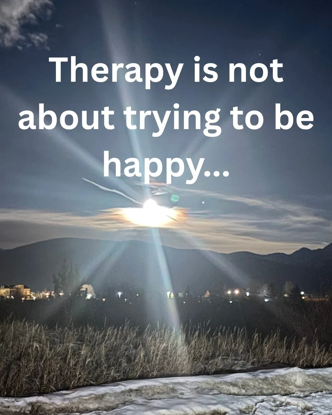 In my early days as a therapist, I thought that therapy was about trying to make people happier. While more access to happiness can be a part of therapy, that really isn't what are are "trying to do." Therapy is about so much more, and whil