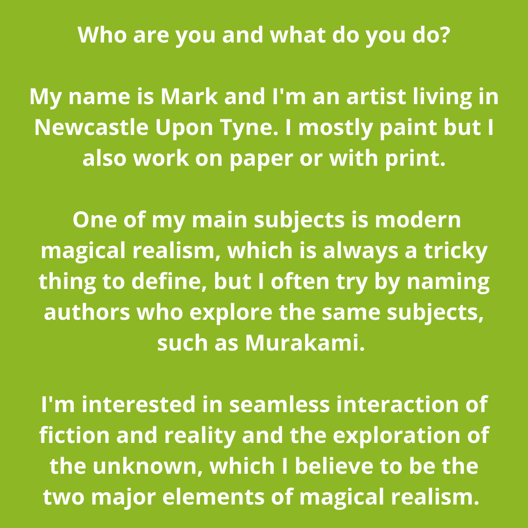 My name is Mark and I'm an artist living in Newcastle Upon Tyne. I mostly paint but I also work on paper and with print. One of my main subjects is modern magical realism, which is always a tricky thing to define, bu (10).png