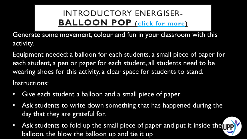 FURTHER INSTRUCTIONS:   CLEAR SPACE IN THE CLASSROOM (OR GO OUTSIDE) AND SEE HOW LONG STUDENTS CAN KEEP ALL THE BALLOONS OFF THE GROUND AS A TEAM  ALLOW STUDENTS 3 ATTEMPTS AT KEEPING ALL THE BALLOONS OFF THE GROUND FOR AS LONG AS POSSIBLE AND THEN ASK EACH STUDENT TO HOLD ONTO A BALLOON (IT DOES NOT HAVE TO BE THEIR OWN)  ASK STUDENTS TO POP THE BALLOONS BY STOMPING ON THEM AND THEN ASK STUDENTS TO FIND THE LITTLE PIECE OF PAPER THAT WAS INSIDE THE BALLOON.  ASK STUDENTS TO STAND IN A CIRCLE AND TAKE TURNS SHARING WHAT IS WRITTEN ON THEIR PIECE OF PAPER. IF STUDENTS FEEL COMFORTABLE TELLING THE CLASS THEY WROTE WHAT HAS BEEN READ OUT THEY CAN, OR THEY CAN STAY ANONYMOUS.   DEBRIEF: ALLOWING STUDENTS AN OPPORTUNITY TO SPOT THE "GOOD STUFF" AND SHARE IN GROUPS. HELPING STUDENTS TO RAISE AWARENESS OF THINGS THEY CAN BE GRATEFUL FOR AND A GOOD LINK IN TO THIS LESSON.
