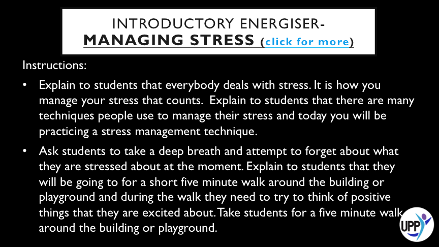 IT MAY NOT BE POSSIBLE TO REMOVE THE STRESS FROM YOUR LIFE, HOWEVER MANAGING YOUR STRESS WILL HELP YOU TO GET THINGS DONE. THIS ACTIVITY IS ONE ACTIVITY STUDENTS CAN DO TO MANAGE THEIR STRESS. DEBRIEF: WHEN STUDENTS ARE BACK IN THE CLASSROOM AND SEATED HAVE A CLASS DISCUSSION ABOUT HOW THIS TECHNIQUE MIGHT HELP SOMEONE MANAGE THEIR STRESS. EXPLAIN TO STUDENTS THAT BOOSTING THE OXYGEN LEVELS IN THE BODY AND CHANGING LOCATION CAN INCREASE ENERGY AND MOOD AND RELIEVE STRESS. WHAT OTHER STRATEGIES DO STUDENTS USE?