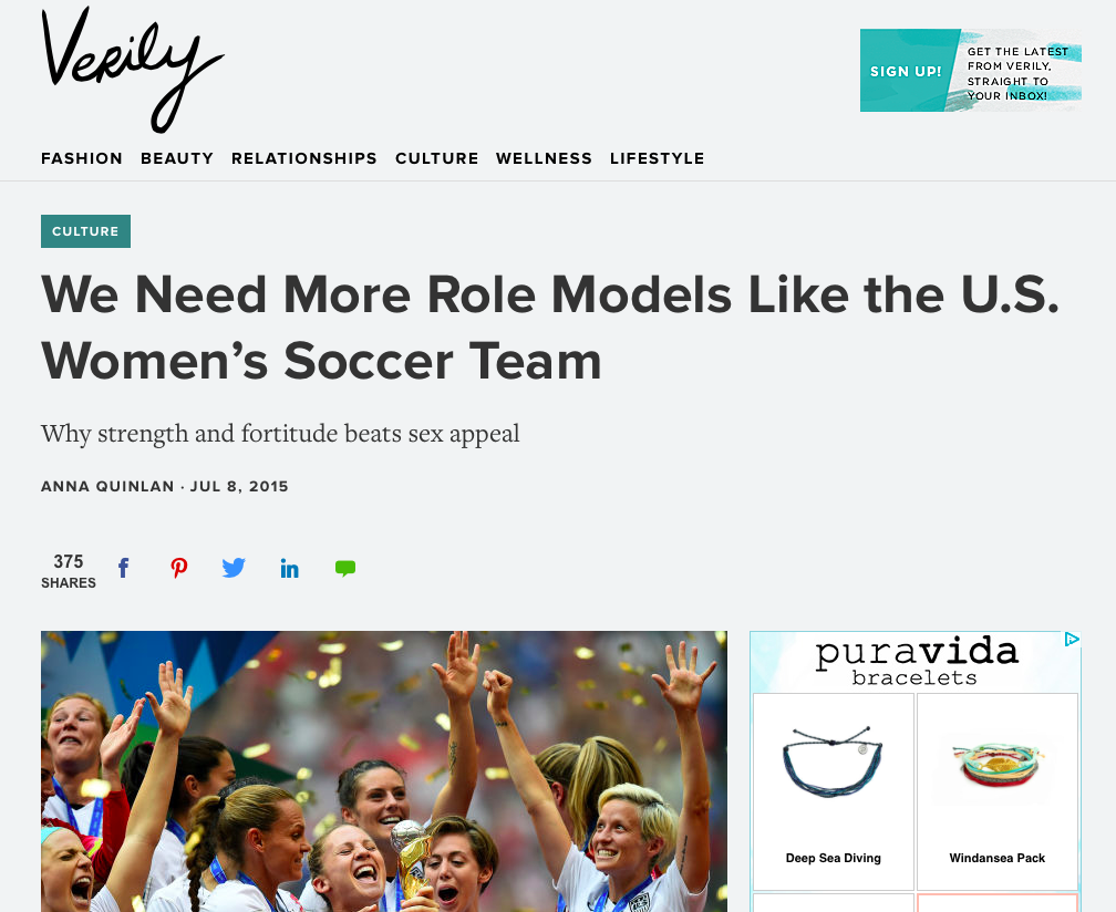 We Need More Role Models Like the U.S. Women's Soccer Team - "It was a confusing time to be a teenage girl in America. There were women (and, in the case of Britney Spears, girls) to emulate all around us. Title IX had been in effect our whole lives, and our dads had signed us all up for rec. league soccer when we were 6. Baywatch was at the height of its popularity, and the boys we had crushes on had posters of Pamela Anderson above their beds. In both the best and worst way possible, we could aspire to be anything we wanted to be." Verily Magazine, July 2015