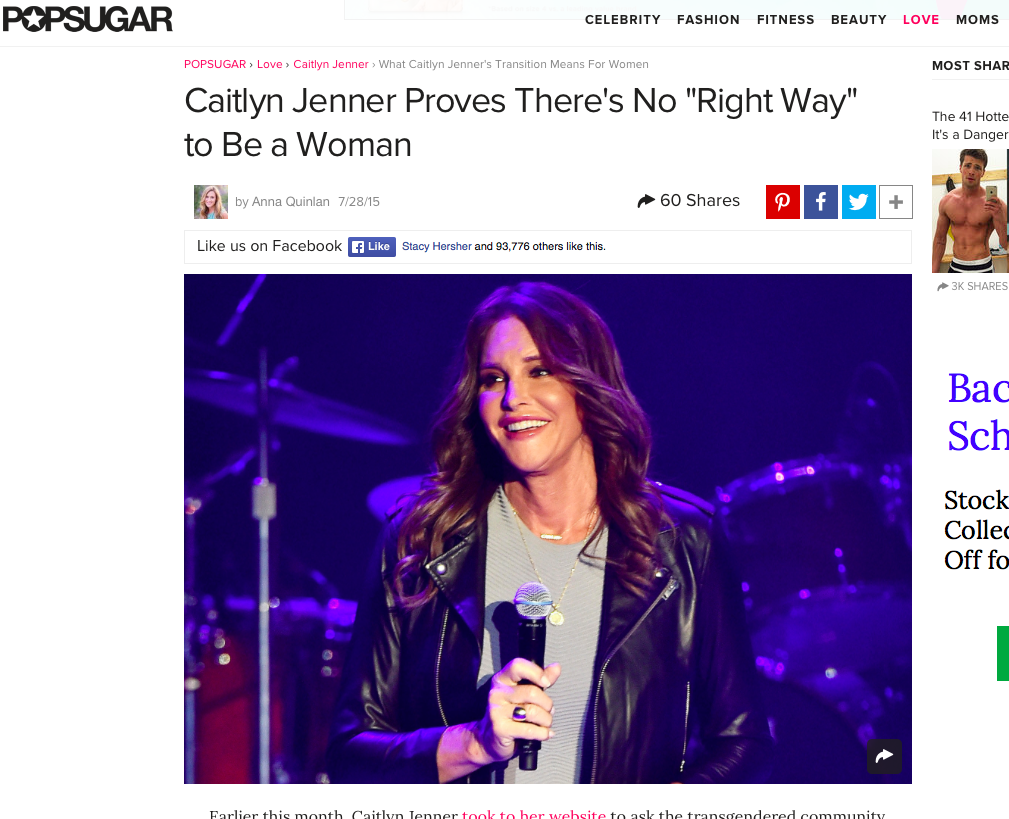 What Caitlyn Jenner's Transition Means for Women - "Caitlyn's question about her transition to womanhood not only speaks to how common these feelings of self-doubt are, but it also begs a broader question: is there a "right" way to be a woman? Inherent in the wondering if we're getting it right is an assertion that there is, in fact, a right. But where did we get this idea? Who told us that there was a right way? Or let us believe that there was a wrong way, for that matter?" POPSUGAR, July 2015