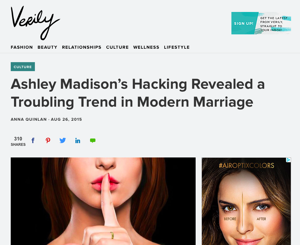 Ashley Madison's Hacking Revealed a Troubling Trend in Modern Marriage - "If it’s the latter—that is to say, if the majority of the approximately 37 million subscribers were hoping to have an affair without negatively impacting their marriages as opposed to committing adultery as a marital exit strategy—it seems that there might be a quiet cultural shift in how we view marriage, what’s allowed, and what we’re entitled to." Verily, August 2015