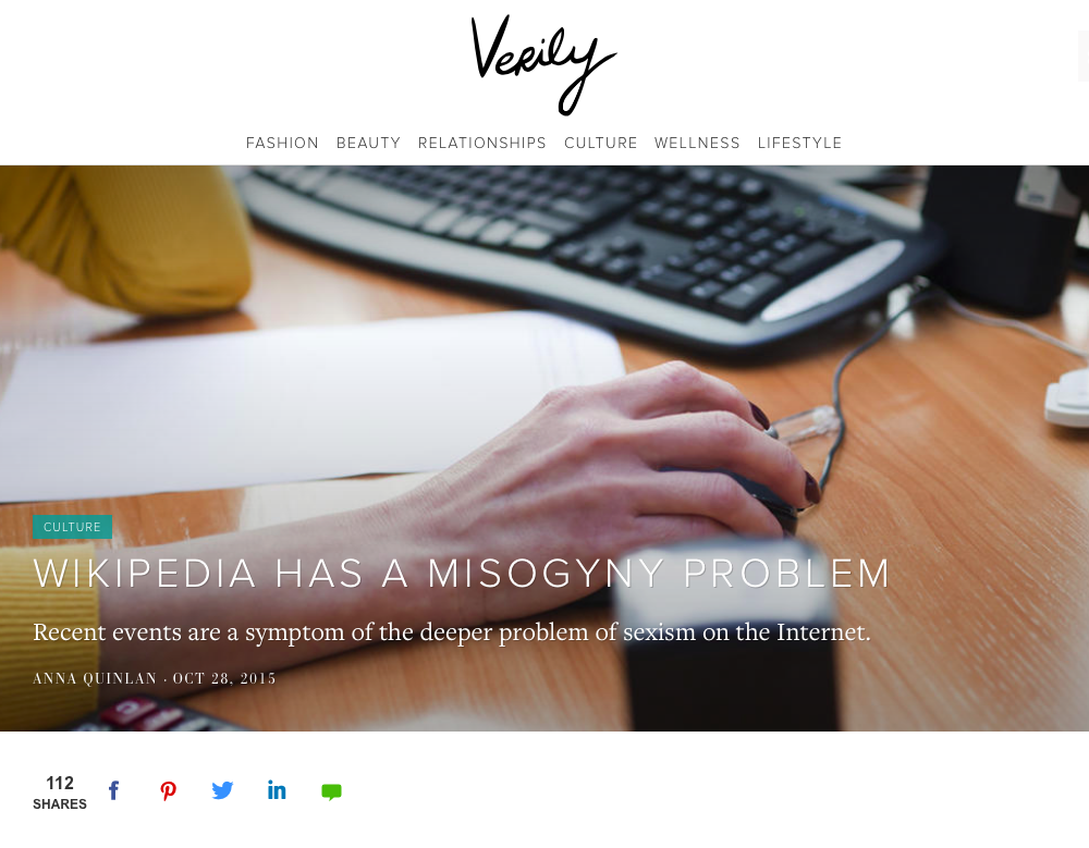 Wikipedia Has A Misogyny Problem - "But in an ironic sleight of hand, the Internet—the shining beacon of the future—has created... fertile ground for a kind of decades-old misogyny that would never fly in most professional settings in 2015. The trick, of course, is anonymity." Verily, October 2015