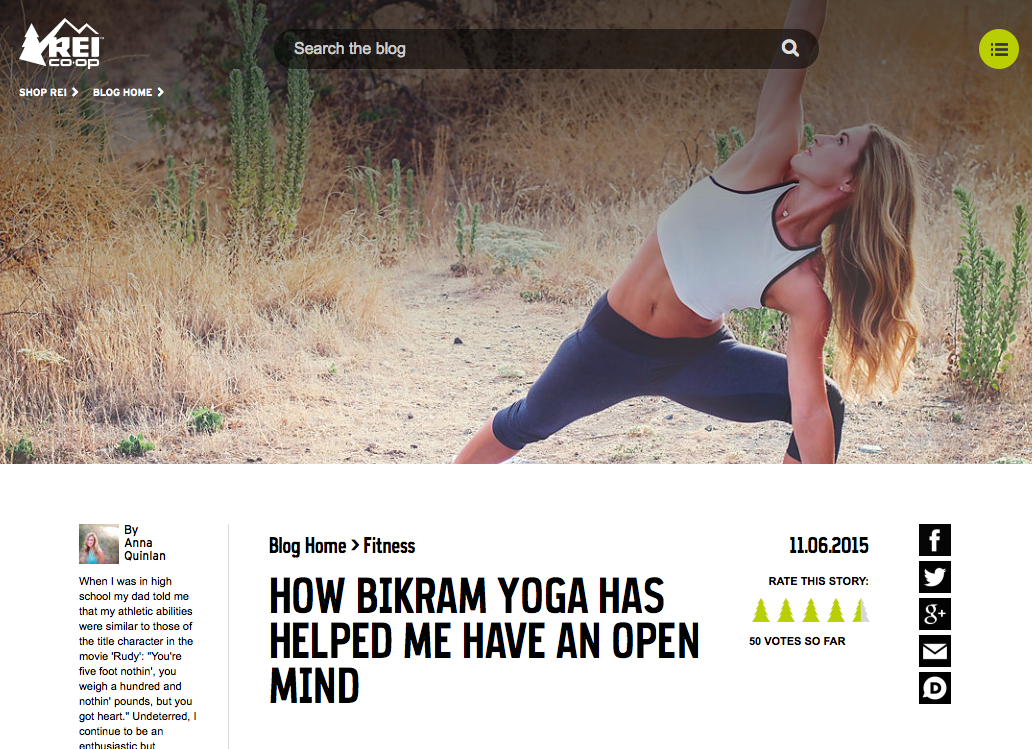 How Bikram Yoga Has Helped Me Have An Open Mind - " A crazy thing happened to me in that yoga studio: I stopped competing. I wasn’t thinking about how I was performing compared to the person next to me, or what the score was, or what my next move would look like. I heeded the instructor’s encouragement to stay in the moment, focus only on how my body felt, and let go of the rest. I was, as they say, present ." REI.com, November 2015