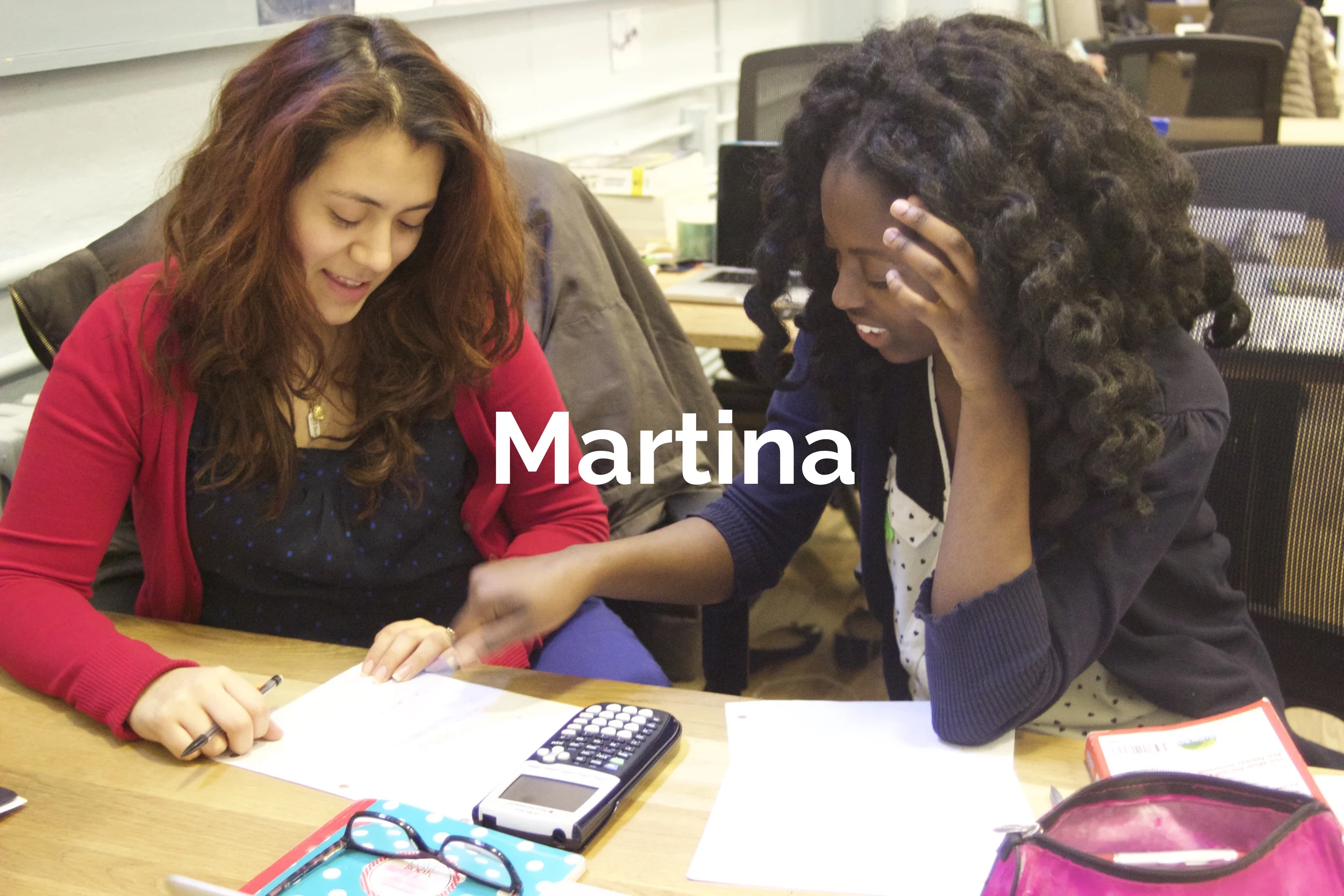 Martina joined Project Rousseau late into her high school career; she has been the victim of numerous very tragic circumstances. We helped Martina access a variety of resources to improve her situation including social services and immigration support. She came to America in search of a life-saving treatment for her younger sister, who was suffering from a severe illness. Martina’s violent experiences and her sister’s illness created a clear mission for her: to become a medical doctor and return to her native country to build a clinic. She also was acutely aware of the cultural component of health care, and wanted to educate herself on this element of delivering health care as well. Martina quickly became one of our strongest leaders. She led by example in every single program and had an unwavering intellectual curiosity. She used every single resource at her disposal through Project Rousseau. Martina is now a student at a Top-25 college.