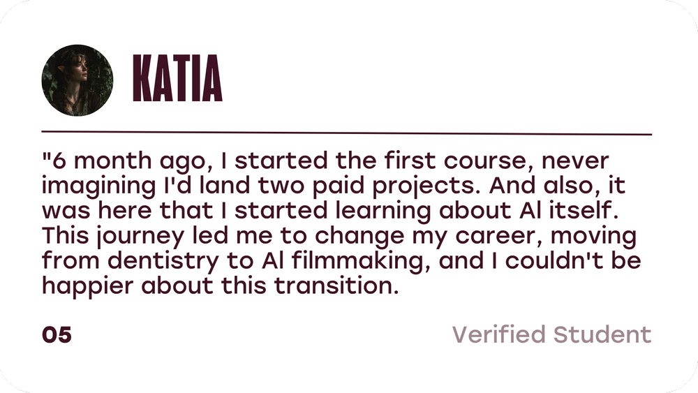 Katia, verified student: 6 months ago I started the first course, never imagining I would land two paid projects. This journey led me to change my career, moving from dentistry to AI filmmaking.