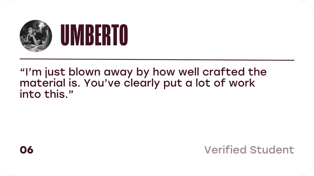 Umberto, verified student: I am just blown away by how well crafted the material is. You have clearly put a lot of work into this.