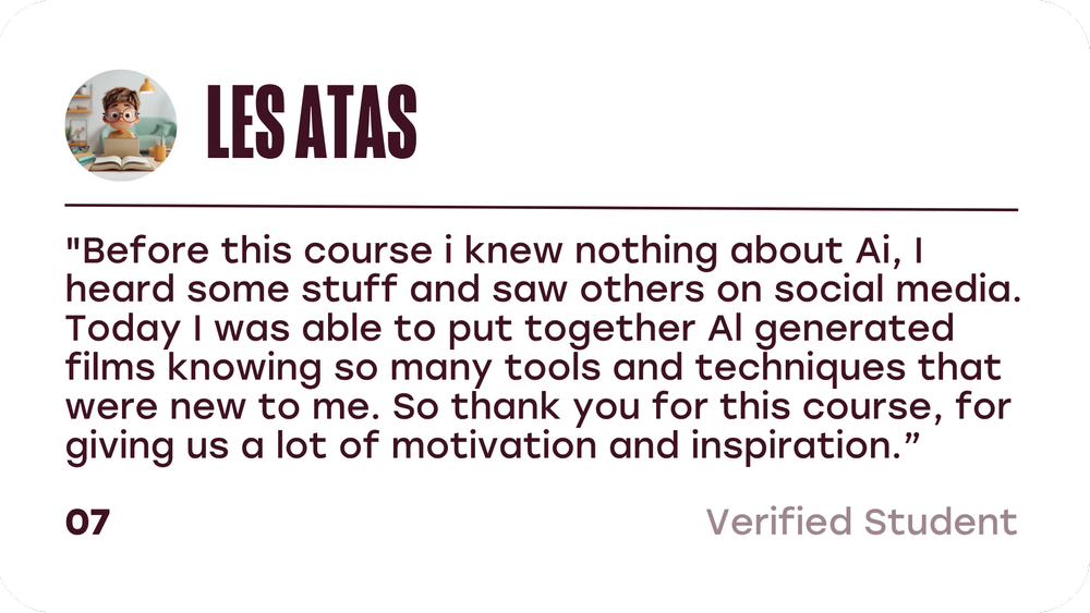Les Atas, verified student: Before this course I knew nothing about AI. Today I was able to put together AI generated films knowing so many tools and techniques that were new to me.