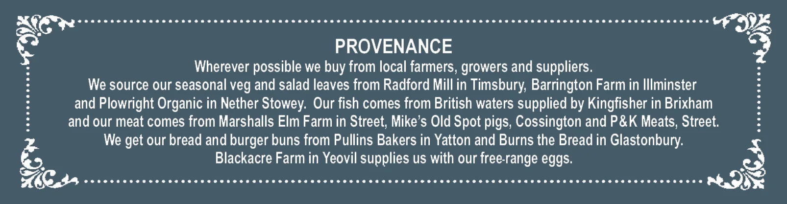 PROVENANCE Wherever possible we buy from local farmers, growers and suppliers. We source our seasonal veg and salad leaves from Radford Mill in Timsbury, Barrington Farm in Illminster and Plowright Organic in Nether Stowey. Our fish comes from British waters supplied by Kingfisher in Brixham and our meat comes from Marshalls Elm Farm in Street, Mike’s Old Spot pigs, Cossington and P & K Meats, Street. We get our bread and burger buns from Pullins Bakers in Yatton and Burns the Bread in Glastonbury. Blackacre Farm in Yeovil supplies us with our freerange eggs.