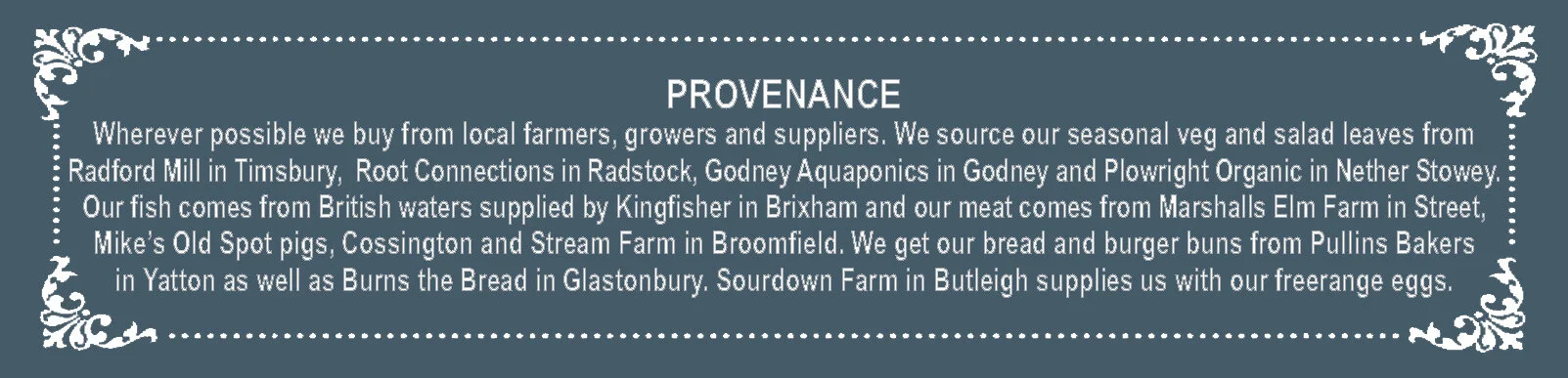 PROVENANCE Wherever possible we buy from local farmers, growers and suppliers. We source our seasonal veg and salad leaves from Radford Mill in Timsbury, Barrington Farm in Illminster and Plowright Organic in Nether Stowey. Our fish comes from British waters supplied by Kingfisher in Brixham and our meat comes from Marshalls Elm Farm in Street, Mike’s Old Spot pigs, Cossington and P & K Meats, Street. We get our bread and burger buns from Pullins Bakers in Yatton and Burns the Bread in Glastonbury. Blackacre Farm in Yeovil supplies us with our freerange eggs.