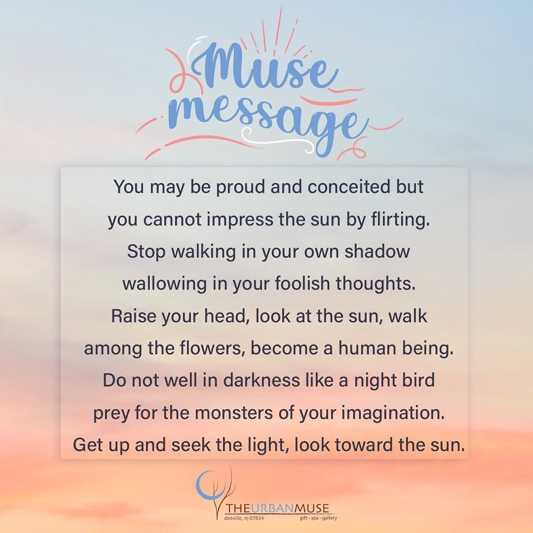 You may be proud and conceited but
you cannot impress the sun by flirting.
Stop walking in your own shadow
wallowing in your foolish thoughts.
Raise your head, look at the sun, walk
among the flowers, become a human being.
Do not dwell in darkness li