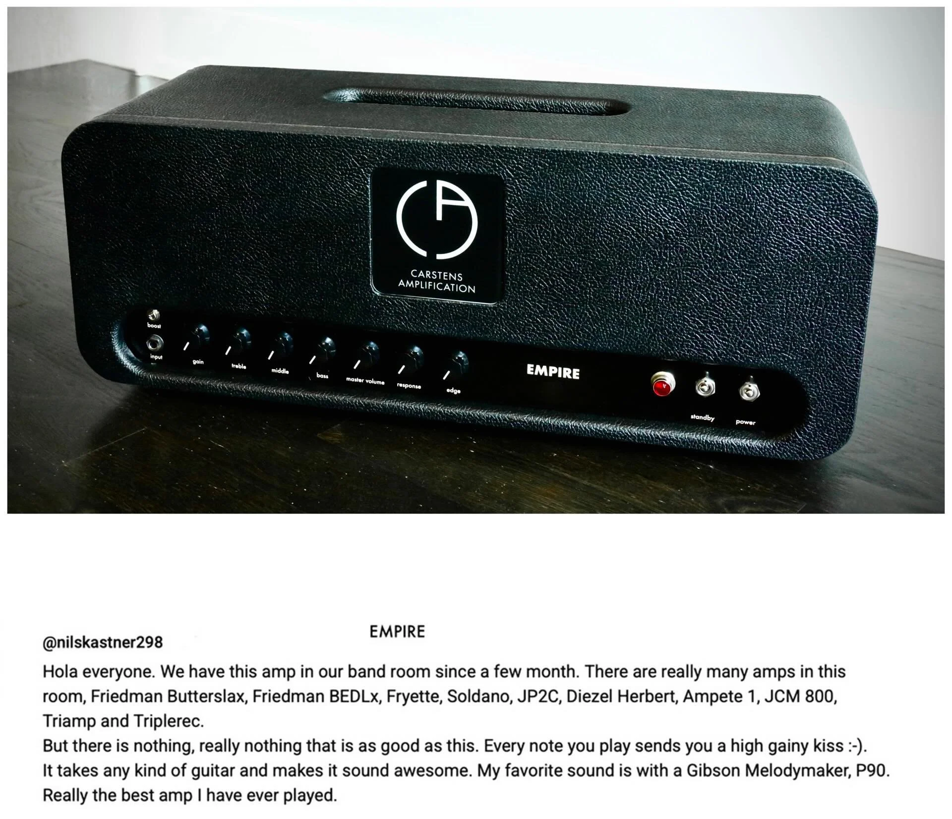 Carstens Empire 🔥
Thank you 🌹

&ldquo;We have this amp in our band room since a few month. There are really many amps in this room, Friedman Butterslax, Friedman BEDL, Fryette, Soldano, JP2C, Diezel Herbert, Ampete 1, JCM 800, Triamp and Triplerec.